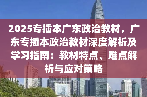 2025专插本广东政治教材，广东专插本政治教材深度解析及学习指南：教材特点、难点解析与应对策略
