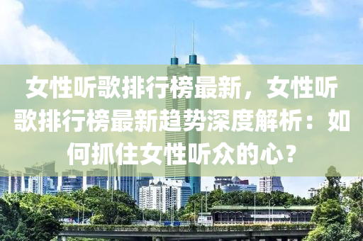女性听歌排行榜最新，女性听歌排行榜最新趋势深度解析：如何抓住女性听众的心？