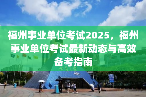 福州事业单位考试2025，福州事业单位考试最新动态与高效备考指南