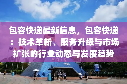 包容快递最新信息，包容快递：技术革新、服务升级与市场扩张的行业动态与发展趋势