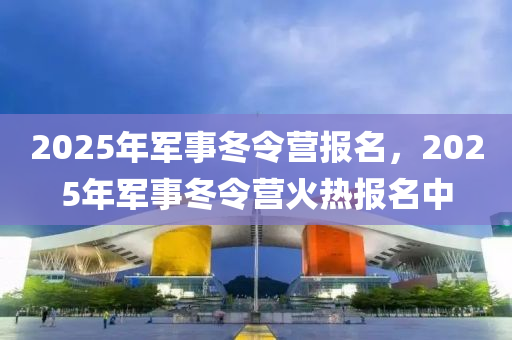 2025年军事冬令营报名，2025年军事冬令营火热报名中