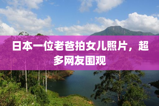日本一位老爸拍女儿照片，超多网友围观