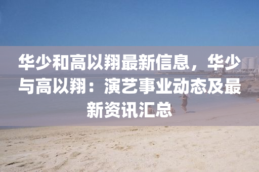华少和高以翔最新信息，华少与高以翔：演艺事业动态及最新资讯汇总