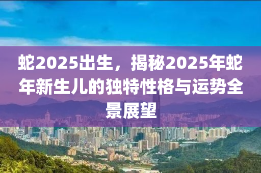 蛇2025出生，揭秘2025年蛇年新生儿的独特性格与运势全景展望