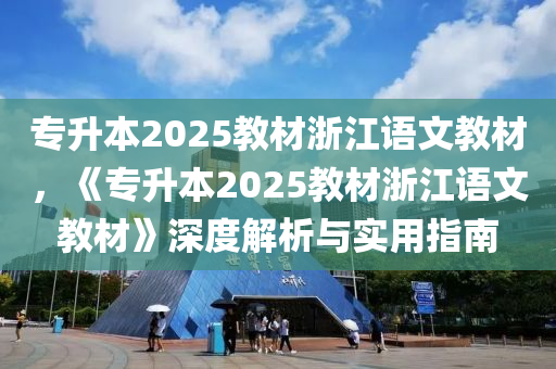 专升本2025教材浙江语文教材，《专升本2025教材浙江语文教材》深度解析与实用指南