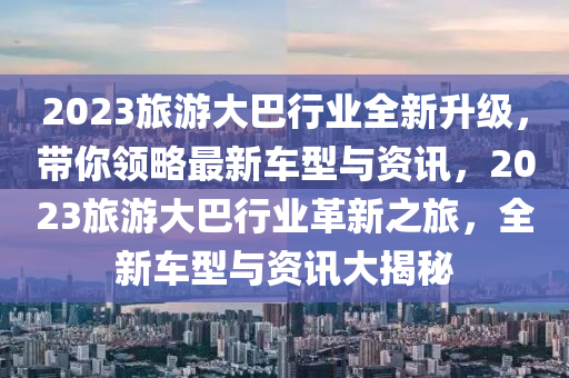 2023旅游大巴行业全新升级，带你领略最新车型与资讯，2023旅游大巴行业革新之旅，全新车型与资讯大揭秘