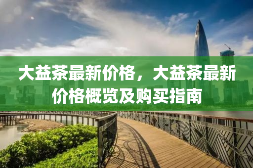 大益茶最新价格，大益茶最新价格概览及购买指南