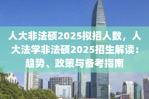 人大非法硕2025拟招人数，人大法学非法硕2025招生解读：趋势、政策与备考指南