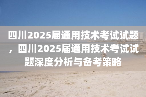 四川2025届通用技术考试试题，四川2025届通用技术考试试题深度分析与备考策略