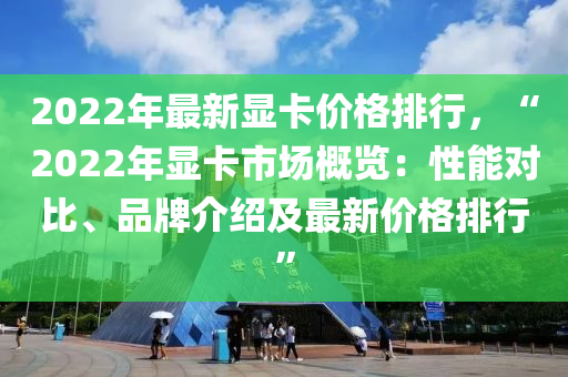 2022年最新显卡价格排行，“2022年显卡市场概览：性能对比、品牌介绍及最新价格排行”