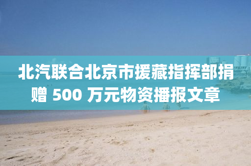 北汽联合北京市援藏指挥部捐赠 500 万元物资播报文章