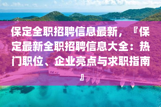 保定全职招聘信息最新，『保定最新全职招聘信息大全：热门职位、企业亮点与求职指南』