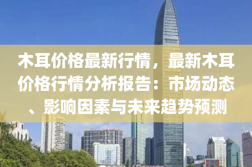 木耳价格最新行情，最新木耳价格行情分析报告：市场动态、影响因素与未来趋势预测