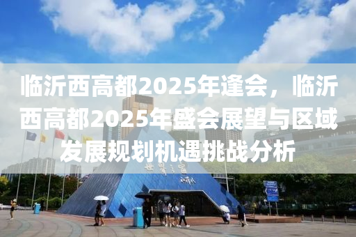 临沂西高都2025年逢会，临沂西高都2025年盛会展望与区域发展规划机遇挑战分析