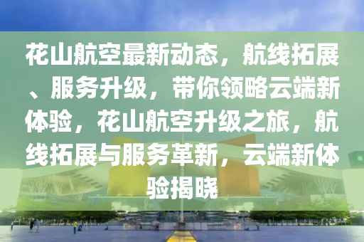 花山航空最新动态，航线拓展、服务升级，带你领略云端新体验，花山航空升级之旅，航线拓展与服务革新，云端新体验揭晓