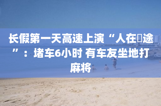 长假第一天高速上演“人在囧途”：堵车6小时 有车友坐地打麻将