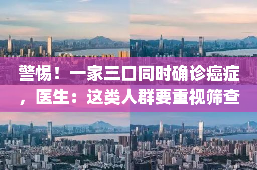 警惕！一家三口同时确诊癌症，医生：这类人群要重视筛查