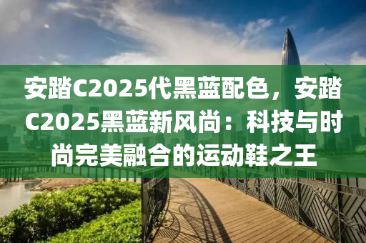 安踏C2025代黑蓝配色，安踏C2025黑蓝新风尚：科技与时尚完美融合的运动鞋之王