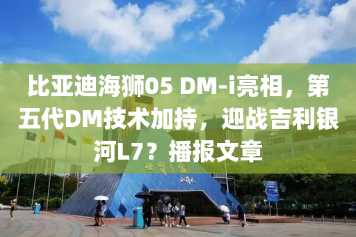 比亚迪海狮05 DM-i亮相，第五代DM技术加持，迎战吉利银河L7？播报文章