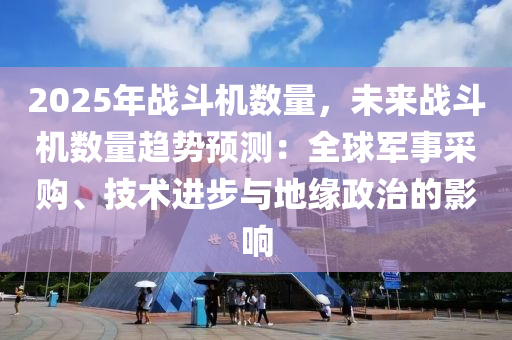 2025年战斗机数量，未来战斗机数量趋势预测：全球军事采购、技术进步与地缘政治的影响