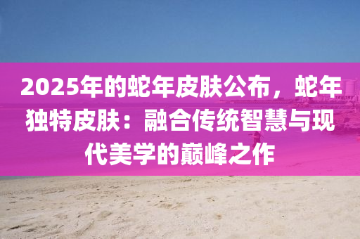2025年的蛇年皮肤公布，蛇年独特皮肤：融合传统智慧与现代美学的巅峰之作