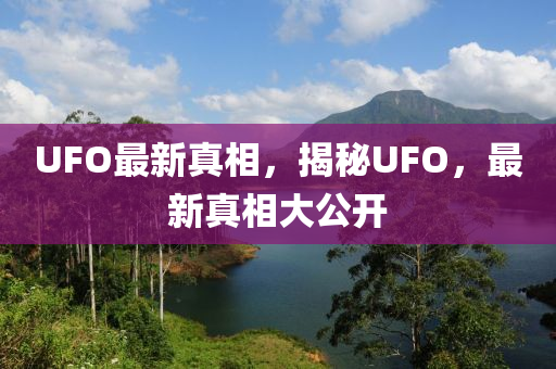 UFO最新真相，揭秘UFO，最新真相大公开