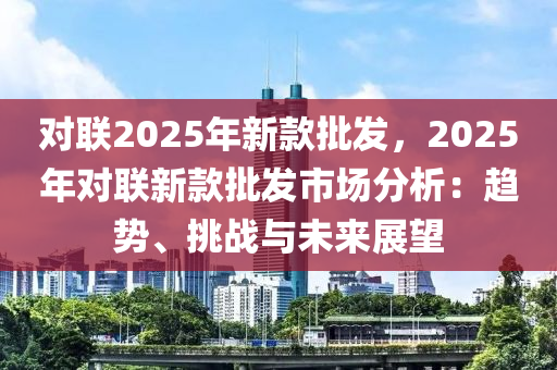 对联2025年新款批发，2025年对联新款批发市场分析：趋势、挑战与未来展望