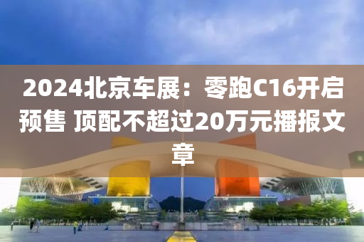 2024北京车展：零跑C16开启预售 顶配不超过20万元播报文章