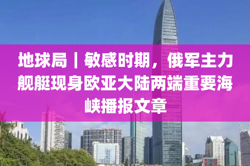 地球局｜敏感时期，俄军主力舰艇现身欧亚大陆两端重要海峡播报文章