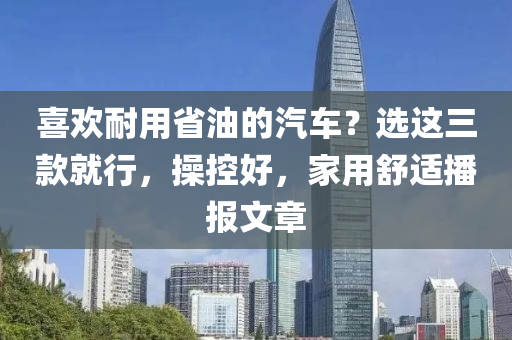 喜欢耐用省油的汽车？选这三款就行，操控好，家用舒适播报文章