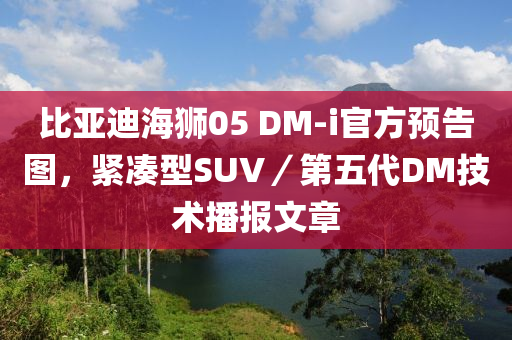 比亚迪海狮05 DM-i官方预告图，紧凑型SUV／第五代DM技术播报文章