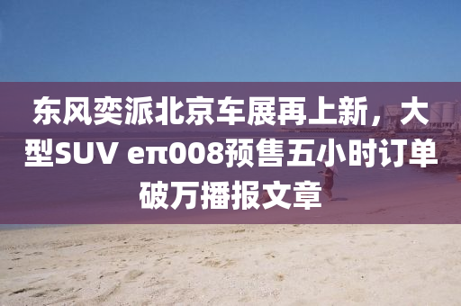 东风奕派北京车展再上新，大型SUV eπ008预售五小时订单破万播报文章