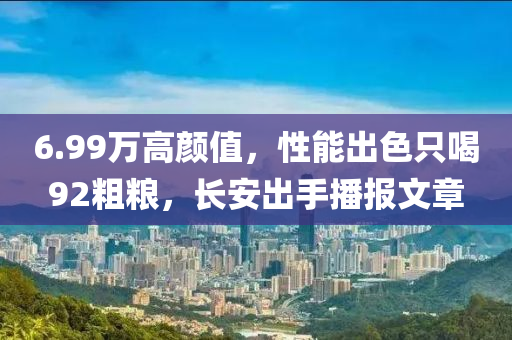 6.99万高颜值，性能出色只喝92粗粮，长安出手播报文章