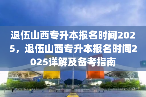 退伍山西专升本报名时间2025，退伍山西专升本报名时间2025详解及备考指南