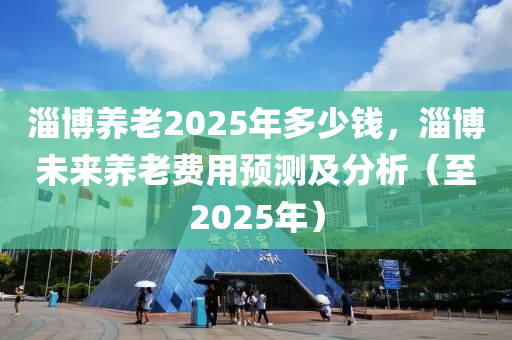 淄博养老2025年多少钱，淄博未来养老费用预测及分析（至2025年）