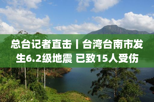 总台记者直击丨台湾台南市发生6.2级地震 已致15人受伤