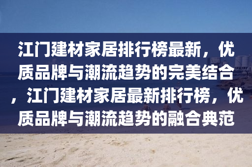 江门建材家居排行榜最新，优质品牌与潮流趋势的完美结合，江门建材家居最新排行榜，优质品牌与潮流趋势的融合典范