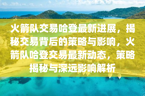 火箭队交易哈登最新进展，揭秘交易背后的策略与影响，火箭队哈登交易最新动态，策略揭秘与深远影响解析