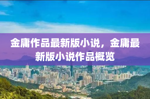 金庸作品最新版小说，金庸最新版小说作品概览