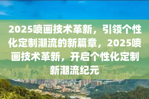 2025喷画技术革新，引领个性化定制潮流的新篇章，2025喷画技术革新，开启个性化定制新潮流纪元