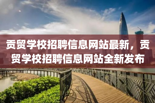 贡贸学校招聘信息网站最新，贡贸学校招聘信息网站全新发布