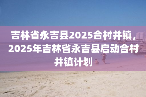 吉林省永吉县2025合村并镇，2025年吉林省永吉县启动合村并镇计划