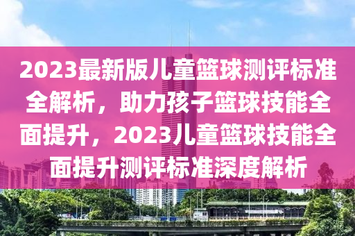 2023最新版儿童篮球测评标准全解析，助力孩子篮球技能全面提升，2023儿童篮球技能全面提升测评标准深度解析