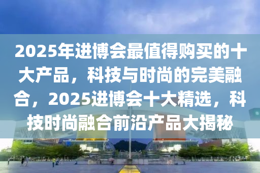 2025年进博会最值得购买的十大产品，科技与时尚的完美融合，2025进博会十大精选，科技时尚融合前沿产品大揭秘