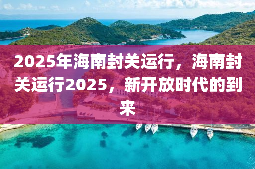 2025年海南封关运行，海南封关运行2025，新开放时代的到来