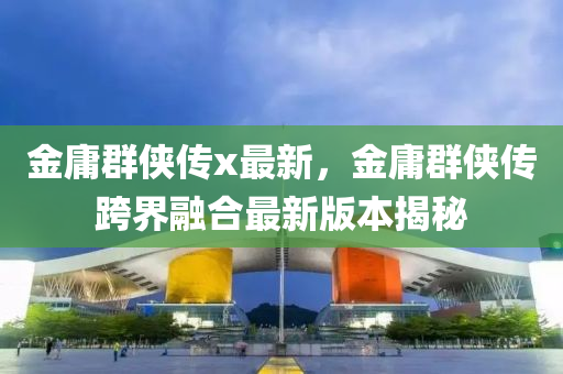 金庸群侠传x最新，金庸群侠传跨界融合最新版本揭秘