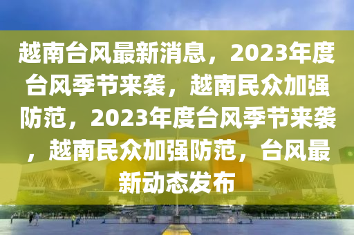 越南台风最新消息，2023年度台风季节来袭，越南民众加强防范，2023年度台风季节来袭，越南民众加强防范，台风最新动态发布