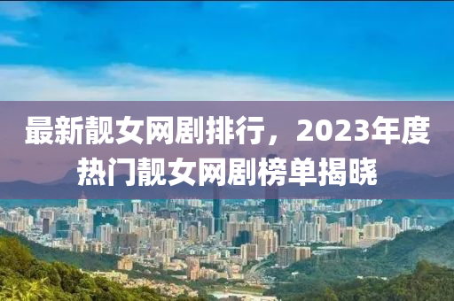 最新靓女网剧排行，2023年度热门靓女网剧榜单揭晓