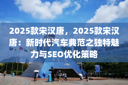 2025款宋汉唐，2025款宋汉唐：新时代汽车典范之独特魅力与SEO优化策略