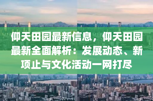 仰天田园最新信息，仰天田园最新全面解析：发展动态、新项止与文化活动一网打尽